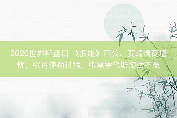 2026世界杯盘口 《浪姐》四公，安崎情商堪忧，张月使劲过猛，张慧雯代斯淘汰不冤