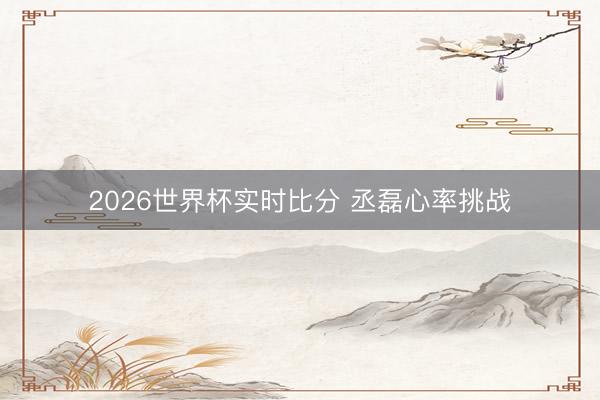 2026世界杯实时比分 丞磊心率挑战