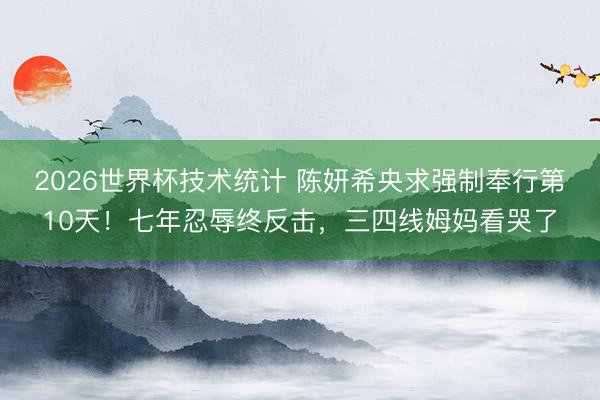 2026世界杯技术统计 陈妍希央求强制奉行第10天！七年忍辱终反击，三四线姆妈看哭了