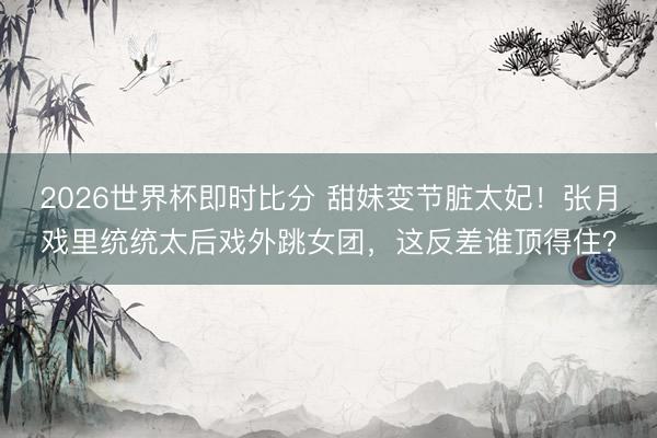 2026世界杯即时比分 甜妹变节脏太妃!张月戏里统统太后戏外跳女团,这反差谁顶得住?