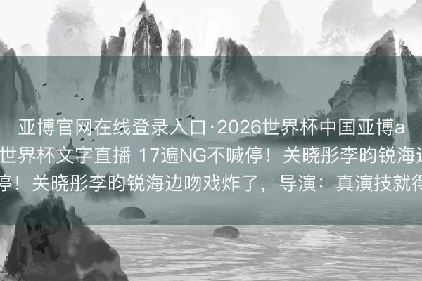 亚博官网在线登录入口·2026世界杯中国亚博app手机版入口，2026世界杯文字直播 17遍NG不喊停！关晓彤李昀锐海边吻戏炸了，导演：真演技就得这样拼！