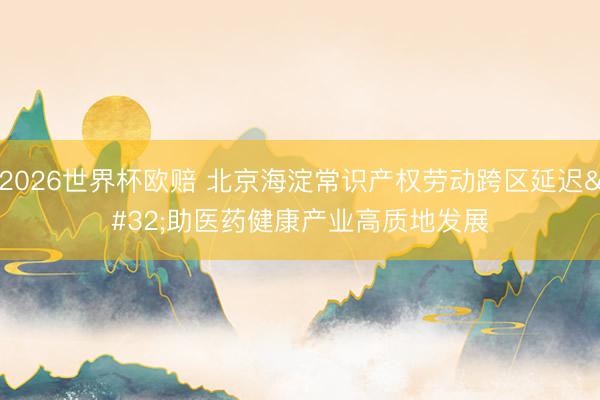 2026世界杯欧赔 北京海淀常识产权劳动跨区延迟 助医药健康产业高质地发展
