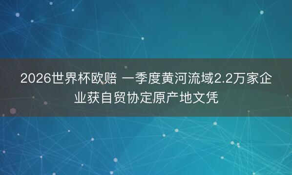 2026世界杯欧赔 一季度黄河流域2.2万家企业获自贸协定原产地文凭