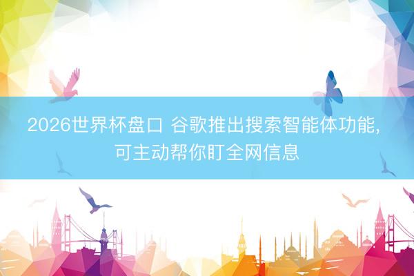 2026世界杯盘口 谷歌推出搜索智能体功能， 可主动帮你盯全网信息