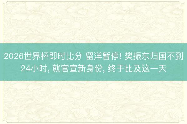 2026世界杯即时比分 留洋暂停! 樊振东归国不到24小时， 就官宣新身份， 终于比及这一天