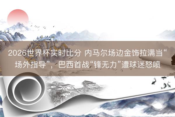 2026世界杯实时比分 内马尔场边金饰拉满当“场外指导”，巴西首战“锋无力”遭球迷怒喷