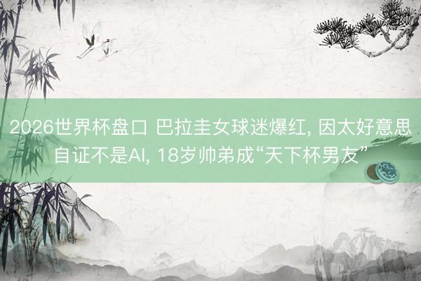 2026世界杯盘口 巴拉圭女球迷爆红， 因太好意思自证不是AI， 18岁帅弟成“天下杯男友”