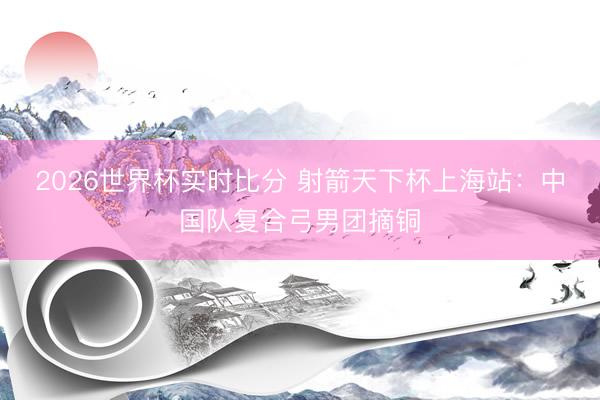 2026世界杯实时比分 射箭天下杯上海站：中国队复合弓男团摘铜