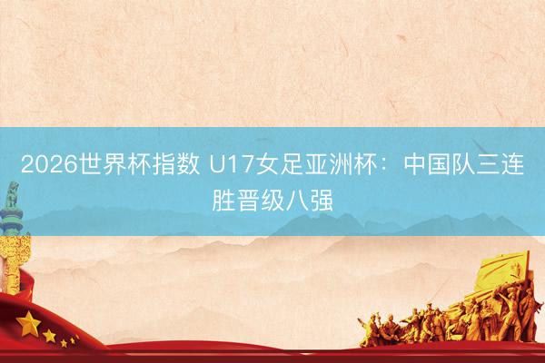 2026世界杯指数 U17女足亚洲杯:中国队三连胜晋级八强