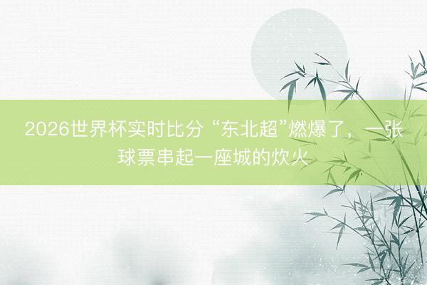 2026世界杯实时比分 “东北超”燃爆了，一张球票串起一座城的炊火