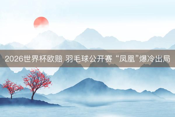 2026世界杯欧赔 羽毛球公开赛 “凤凰”爆冷出局