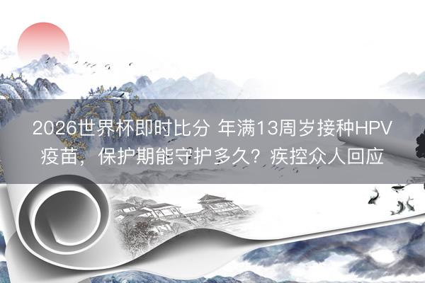 2026世界杯即时比分 年满13周岁接种HPV疫苗，保护期能守护多久？疾控众人回应