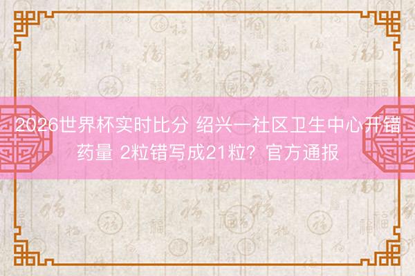 2026世界杯实时比分 绍兴一社区卫生中心开错药量 2粒错写成21粒？官方通报