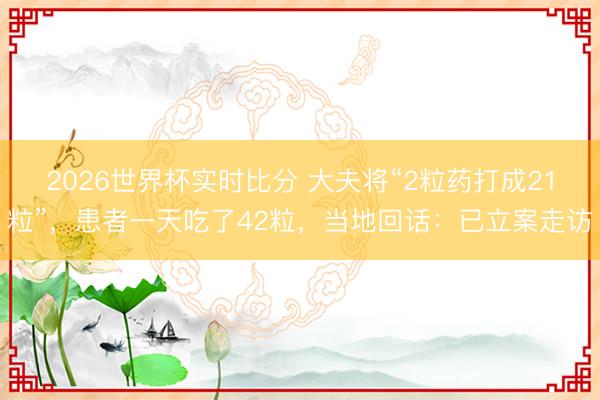 2026世界杯实时比分 大夫将“2粒药打成21粒”,患者一天吃了42粒,当地回话:已立案走访
