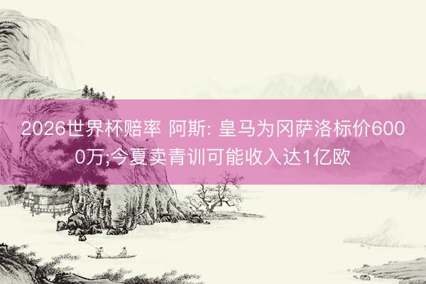 2026世界杯赔率 阿斯: 皇马为冈萨洛标价6000万;今夏卖青训可能收入达1亿欧