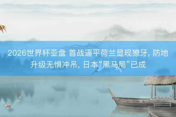 2026世界杯亚盘 首战逼平荷兰显现獠牙， 防地升级无惧冲吊， 日本“黑马局”已成
