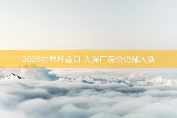 2026世界杯盘口 大深广房价仍鄙人跌