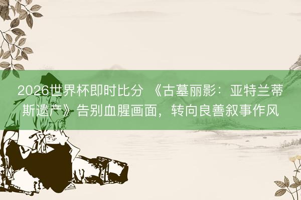 2026世界杯即时比分 《古墓丽影：亚特兰蒂斯遗产》告别血腥画面，转向良善叙事作风