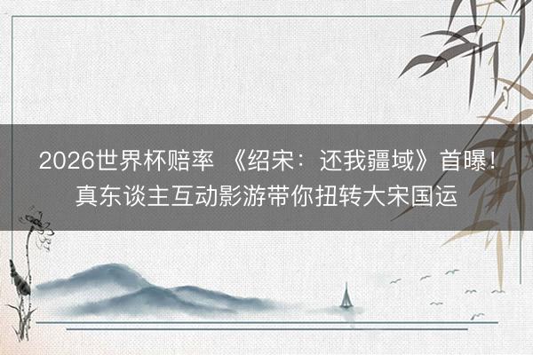 2026世界杯赔率 《绍宋：还我疆域》首曝！真东谈主互动影游带你扭转大宋国运