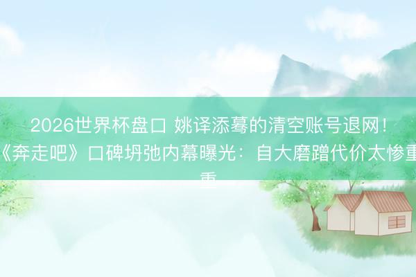 2026世界杯盘口 姚译添蓦的清空账号退网！《奔走吧》口碑坍弛内幕曝光：自大磨蹭代价太惨重