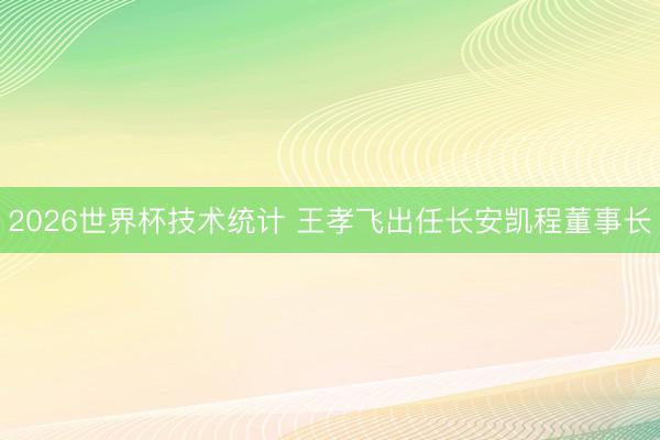 2026世界杯技术统计 王孝飞出任长安凯程董事长