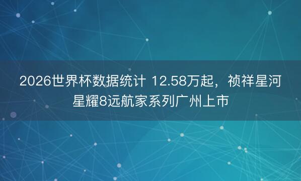 2026世界杯数据统计 12.58万起，祯祥星河星耀8远航家系列广州上市