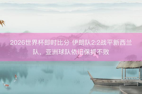 2026世界杯即时比分 伊朗队2:2战平新西兰队，亚洲球队依旧保抓不败