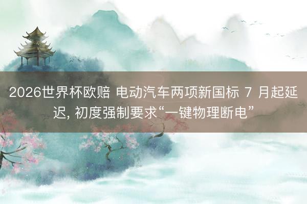 2026世界杯欧赔 电动汽车两项新国标 7 月起延迟， 初度强制要求“一键物理断电”