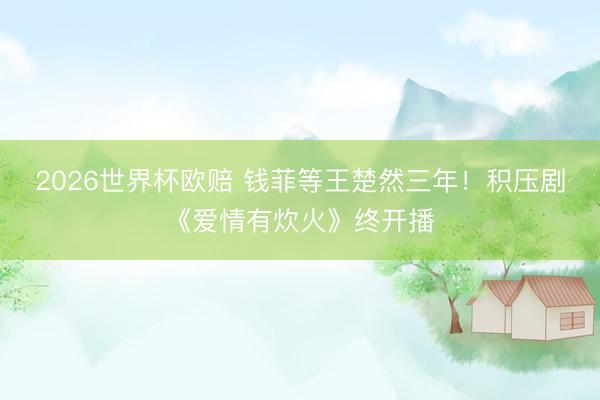 2026世界杯欧赔 钱菲等王楚然三年！积压剧《爱情有炊火》终开播
