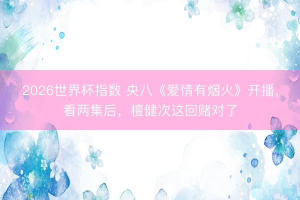 2026世界杯指数 央八《爱情有烟火》开播，看两集后，檀健次这回赌对了