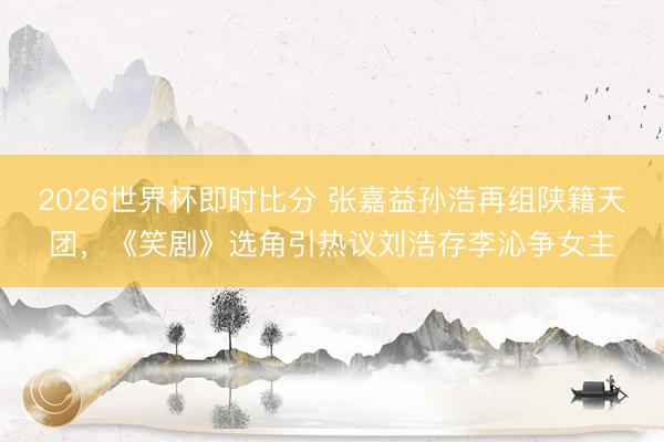 2026世界杯即时比分 张嘉益孙浩再组陕籍天团，《笑剧》选角引热议刘浩存李沁争女主
