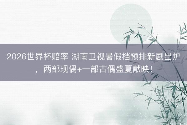 2026世界杯赔率 湖南卫视暑假档预排新剧出炉，两部现偶+一部古偶盛夏献映！