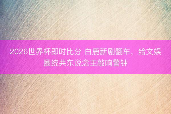 2026世界杯即时比分 白鹿新剧翻车，给文娱圈统共东说念主敲响警钟