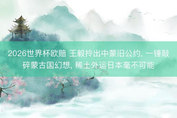 2026世界杯欧赔 王毅拎出中蒙旧公约， 一锤敲碎蒙古国幻想， 稀土外运日本毫不可能