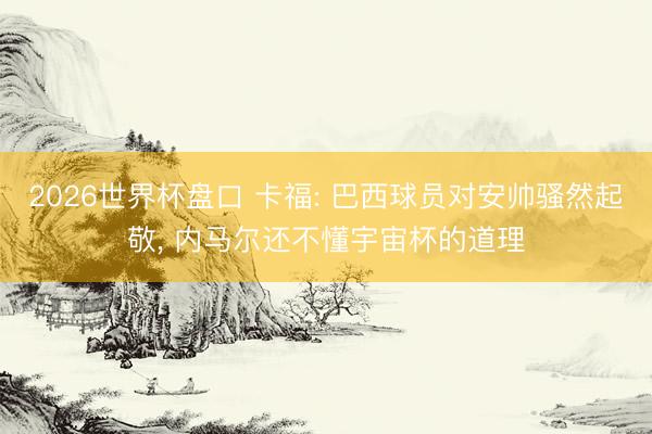 2026世界杯盘口 卡福: 巴西球员对安帅骚然起敬， 内马尔还不懂宇宙杯的道理