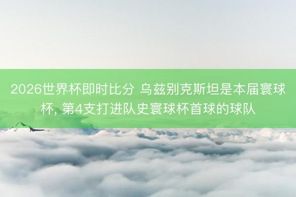 2026世界杯即时比分 乌兹别克斯坦是本届寰球杯, 第4支打进队史寰球杯首球的球队