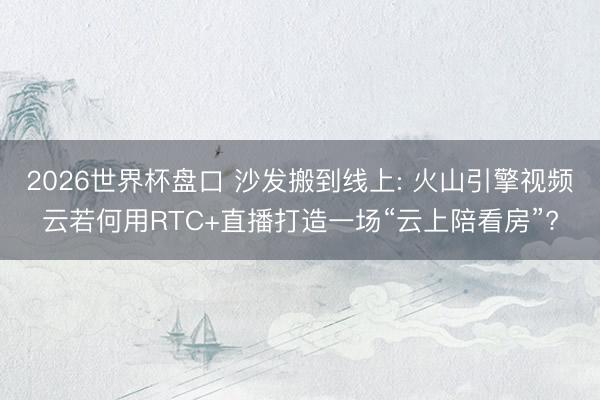 2026世界杯盘口 沙发搬到线上: 火山引擎视频云若何用RTC+直播打造一场“云上陪看房”?