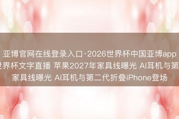 亚博官网在线登录入口·2026世界杯中国亚博app手机版入口，2026世界杯文字直播 苹果2027年家具线曝光 AI耳机与第二代折叠iPhone登场