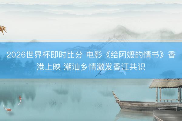 2026世界杯即时比分 电影《给阿嬷的情书》香港上映 潮汕乡情激发香江共识