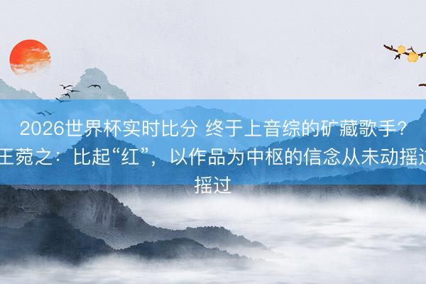 2026世界杯实时比分 终于上音综的矿藏歌手? 王菀之：比起“红”，以作品为中枢的信念从未动摇过