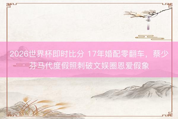 2026世界杯即时比分 17年婚配零翻车,蔡少芬马代度假照刺破文娱圈恩爱假象