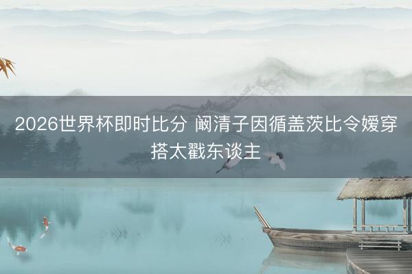 2026世界杯即时比分 阚清子因循盖茨比令嫒穿搭太戳东谈主