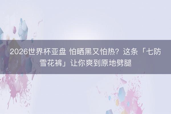 2026世界杯亚盘 怕晒黑又怕热?这条「七防雪花裤」让你爽到原地劈腿