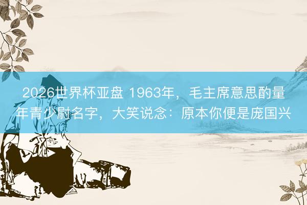 2026世界杯亚盘 1963年,毛主席意思酌量年青少尉名字,大笑说念:原本你便是庞国兴