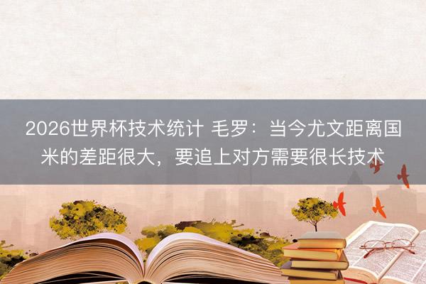 2026世界杯技术统计 毛罗:当今尤文距离国米的差距很大,要追上对方需要很长技术