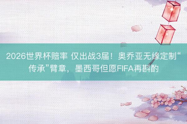2026世界杯赔率 仅出战3届!奥乔亚无缘定制“传承”臂章,墨西哥但愿FIFA再斟酌