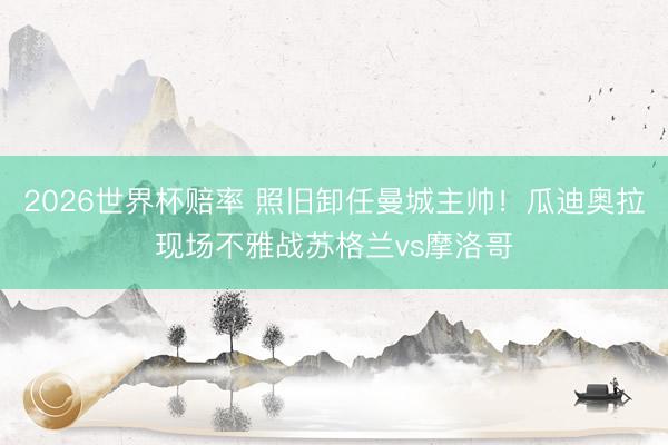 2026世界杯赔率 照旧卸任曼城主帅！瓜迪奥拉现场不雅战苏格兰vs摩洛哥